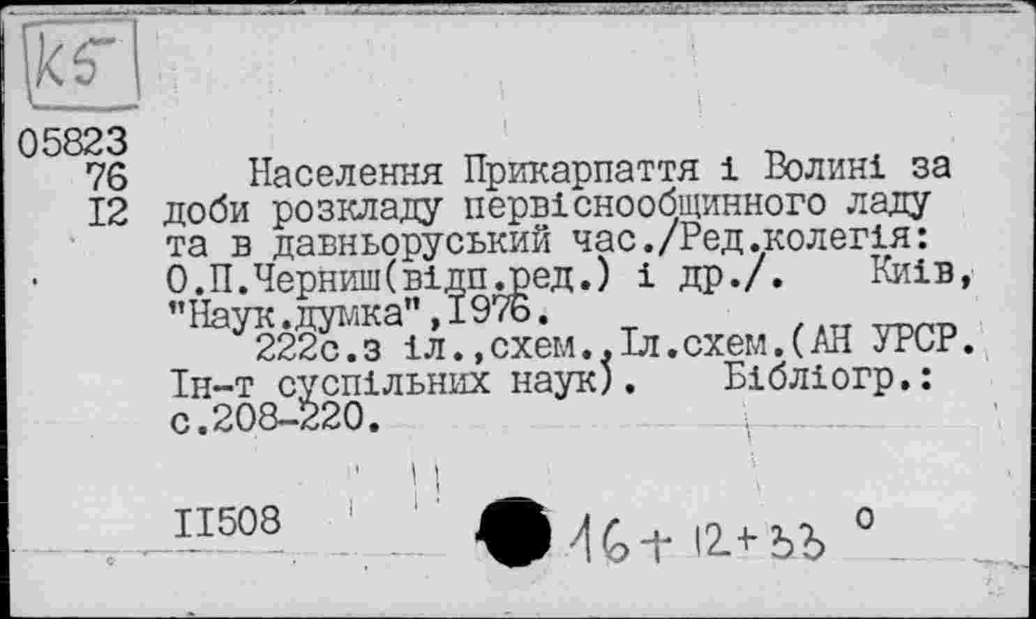 ﻿рг
I- -
05823
76
12
Населення Прикарпаття і Волині за доби розкладу первіснообщинного ладу та в давньоруський час./Ред.колегія: О.П.Черниш(відп.ред.) і др./. Киів "Наук .дока" ,1976.
222с.з іл.,схем..Іл.схем.(АН УРСР Ін-т суспільних наук). Бібліогр.: с.208-220.	і---—
11508